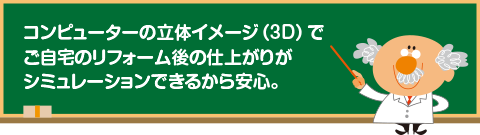 コンピューターの立体イメージ(3D)でご自宅のリフォーム後の仕上がりがシミュレーションできるから安心。